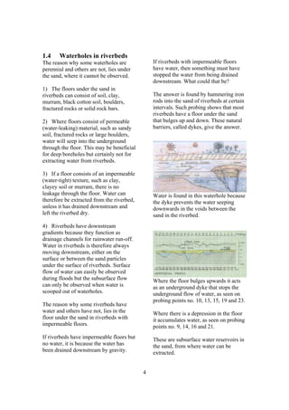 1.4    Waterholes in riverbeds
The reason why some waterholes are              If riverbeds with impermeable floors
perennial and others are not, lies under        have water, then something must have
the sand, where it cannot be observed.          stopped the water from being drained
                                                downstream. What could that be?
1) The floors under the sand in
riverbeds can consist of soil, clay,            The answer is found by hammering iron
murram, black cotton soil, boulders,            rods into the sand of riverbeds at certain
fractured rocks or solid rock bars.             intervals. Such probing shows that most
                                                riverbeds have a floor under the sand
2) Where floors consist of permeable            that bulges up and down. These natural
(water-leaking) material, such as sandy         barriers, called dykes, give the answer.
soil, fractured rocks or large boulders,
water will seep into the underground
through the floor. This may be beneficial
for deep boreholes but certainly not for
extracting water from riverbeds.

3) If a floor consists of an impermeable
(water-tight) texture, such as clay,
clayey soil or murram, there is no
leakage through the floor. Water can            Water is found in this waterhole because
therefore be extracted from the riverbed,       the dyke prevents the water seeping
unless it has drained downstream and            downwards in the voids between the
left the riverbed dry.                          sand in the riverbed.
4) Riverbeds have downstream
gradients because they function as
drainage channels for rainwater run-off.
Water in riverbeds is therefore always
moving downstream, either on the
surface or between the sand particles
under the surface of riverbeds. Surface
flow of water can easily be observed
during floods but the subsurface flow           Where the floor bulges upwards it acts
can only be observed when water is              as an underground dyke that stops the
scooped out of waterholes.                      underground flow of water, as seen on
                                                probing points no. 10, 13, 15, 19 and 23.
The reason why some riverbeds have
water and others have not, lies in the          Where there is a depression in the floor
floor under the sand in riverbeds with          it accumulates water, as seen on probing
impermeable floors.                             points no. 9, 14, 16 and 21.
If riverbeds have impermeable floors but        These are subsurface water reservoirs in
no water, it is because the water has           the sand, from where water can be
been drained downstream by gravity.             extracted.


                                            4
 