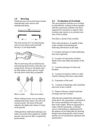1.5     Dowsing
Gifted persons can use dowsing to locate         1.6    Evaluation of riverbeds
underground water sources and                    The most potential stretches of a riverbed
underground dykes.                               are identified by walking in them together
                                                 with the community members who have
                                                 requested for assistance to improve their
                                                 existing water source or to construct new
                                                 ones in the riverbed.

                                                 First draw a sketch of the riverbed.

The tool consists of a 1m long brazing           Then walk and dowse, if capable of that,
rod cut in two halves and each half              in the riverbed while plotting the
having a 12 cm long handle.                      following information on the map:

                                                 1) Location and types of water-indicating
                                                 trees and vegetation.

                                                 2) Location of water-holes and their
                                                 depth to the water-table and quality of the
The two dowsing rods are held loosely            water.
and pointing downwards so that they can
swing freely. However, the hands must            3) Location and types of rocks and
be held steady to allow gravity to pull          boulders.
the rods down while they are parallel.
                                                 4) Location of calcrete, which is a salty
                                                 whitish substance that turns water saline.

                                                 5) Coarseness of the sand.

                                                 6) Location of hand-dug wells, boreholes
                                                 and weirs in the riverbed.

                                                 7) Names of houses, schools and road
Here is water.      Here is no water.            crossings near the riverbed.

When walking slowly over an unknown              After having compiled the information
underground water source, the rods will          listed above, the community is informed of
swing inwards. The force of the pull             the various possibilities for improving
indicates the depth and volume of water          their water supply. When an agreement is
in the ground.                                   made with the community, a detailed
                                                 survey with probing is implemented for
Although these traditional techniques are        the purpose of providing data for drawing
rather successful when applied by reliable       designs and estimating the yield of water,
persons, more precise data is required by        and the cost of construction, operation and
professionals.                                   maintenance.


                                             5
 