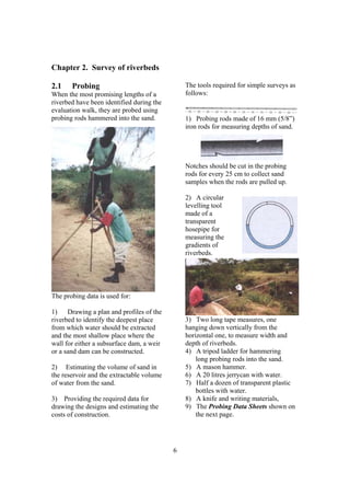 Chapter 2. Survey of riverbeds

2.1    Probing                                 The tools required for simple surveys as
When the most promising lengths of a           follows:
riverbed have been identified during the
evaluation walk, they are probed using
probing rods hammered into the sand.           1) Probing rods made of 16 mm (5/8”)
                                               iron rods for measuring depths of sand.




                                               Notches should be cut in the probing
                                               rods for every 25 cm to collect sand
                                               samples when the rods are pulled up.

                                               2) A circular
                                               levelling tool
                                               made of a
                                               transparent
                                               hosepipe for
                                               measuring the
                                               gradients of
                                               riverbeds.




The probing data is used for:

1)    Drawing a plan and profiles of the
riverbed to identify the deepest place         3) Two long tape measures, one
from which water should be extracted           hanging down vertically from the
and the most shallow place where the           horizontal one, to measure width and
wall for either a subsurface dam, a weir       depth of riverbeds.
or a sand dam can be constructed.              4) A tripod ladder for hammering
                                                   long probing rods into the sand.
2) Estimating the volume of sand in            5) A mason hammer.
the reservoir and the extractable volume       6) A 20 litres jerrycan with water.
of water from the sand.                        7) Half a dozen of transparent plastic
                                                   bottles with water.
3) Providing the required data for             8) A knife and writing materials,
drawing the designs and estimating the         9) The Probing Data Sheets shown on
costs of construction.                             the next page.




                                           6
 