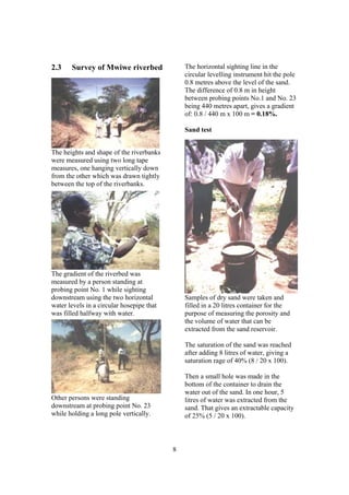 2.3    Survey of Mwiwe riverbed                The horizontal sighting line in the
                                               circular levelling instrument hit the pole
                                               0.8 metres above the level of the sand.
                                               The difference of 0.8 m in height
                                               between probing points No.1 and No. 23
                                               being 440 metres apart, gives a gradient
                                               of: 0.8 / 440 m x 100 m = 0.18%.

                                               Sand test


The heights and shape of the riverbanks
were measured using two long tape
measures, one hanging vertically down
from the other which was drawn tightly
between the top of the riverbanks.




The gradient of the riverbed was
measured by a person standing at
probing point No. 1 while sighting
downstream using the two horizontal            Samples of dry sand were taken and
water levels in a circular hosepipe that       filled in a 20 litres container for the
was filled halfway with water.                 purpose of measuring the porosity and
                                               the volume of water that can be
                                               extracted from the sand reservoir.

                                               The saturation of the sand was reached
                                               after adding 8 litres of water, giving a
                                               saturation rage of 40% (8 / 20 x 100).

                                               Then a small hole was made in the
                                               bottom of the container to drain the
                                               water out of the sand. In one hour, 5
Other persons were standing                    litres of water was extracted from the
downstream at probing point No. 23             sand. That gives an extractable capacity
while holding a long pole vertically.          of 25% (5 / 20 x 100).



                                           8
 