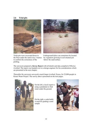 2.6    Trial pits




Trials pits were excavated down to      Underground dykes can sometimes be located
the floor under the sand every 3 metres by vegetation growing in soil situated just
to confirm the correctness of the       below the sand surface.
probing.

The surveyors prepared a Survey Report with all details and data compiled of Mwiwe
riverbed. The report was handed over to a design engineer for his considerations which
are presented in the next chapter.

Thereafter the surveyors surveyed a much larger riverbed, Nzeeu, for 25,000 people in
Kisasi Water Project. The survey data is presented on the next pages.



                            On the left, a local expert is
                            using a pendulum to find
                            water under the ground.




                            On the right, a soda bottle
                            is used for grading a sand
                            sample




                                           12
 