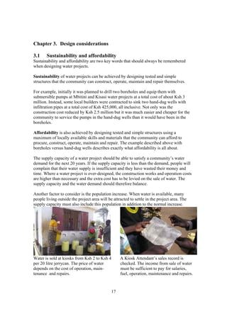 Chapter 3. Design considerations

3.1    Sustainability and affordability
Sustainability and affordability are two key words that should always be remembered
when designing water projects.

Sustainability of water projects can be achieved by designing tested and simple
structures that the community can construct, operate, maintain and repair themselves.

For example, initially it was planned to drill two boreholes and equip them with
submersible pumps at Mbitini and Kisasi water projects at a total cost of about Ksh 3
million. Instead, some local builders were contracted to sink two hand-dug wells with
infiltration pipes at a total cost of Ksh 425,000, all inclusive. Not only was the
construction cost reduced by Ksh 2.5 million but it was much easier and cheaper for the
community to service the pumps in the hand-dug wells than it would have been in the
boreholes.

Affordability is also achieved by designing tested and simple structures using a
maximum of locally available skills and materials that the community can afford to
procure, construct, operate, maintain and repair. The example described above with
boreholes versus hand-dug wells describes exactly what affordability is all about.

The supply capacity of a water project should be able to satisfy a community’s water
demand for the next 20 years. If the supply capacity is less than the demand, people will
complain that their water supply is insufficient and they have wasted their money and
time. Where a water project is over-designed, the construction works and operation costs
are higher than necessary and the extra cost has to be levied on the sale of water. The
supply capacity and the water demand should therefore balance.

Another factor to consider is the population increase. When water is available, many
people living outside the project area will be attracted to settle in the project area. The
supply capacity must also include this population in addition to the normal increase.




Water is sold at kiosks from Ksh 2 to Ksh 4        A Kiosk Attendant’s sales record is
per 20 litre jerrycan. The price of water          checked. The income from sale of water
depends on the cost of operation, main-            must be sufficient to pay for salaries,
tenance and repairs.                               fuel, operation, maintenance and repairs.



                                              17
 