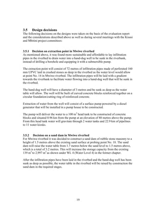 3.5    Design decisions
The following decisions on the designs were taken on the basis of the evaluation report
and the considerations described above as well as during several meetings with the Kisasi
and Mbitini project committees:


3.5.1 Decision on extraction point in Mwiwe riverbed
As mentioned above, it was found more sustainable and affordable to lay infiltration
pipes in the riverbed to drain water into a hand-dug well to be sunk in the riverbank,
instead of drilling a borehole and equipping it with a submersible pump.

The extraction point will consist of 72 metres of infiltration pipes made of perforated 160
mm UPVC laid in crushed stones as deep in the riverbed as the water level would allow
at point No. 14 in Mwiwe riverbed. The infiltration pipes will be laid with a gradient
towards the riverbank to facilitate water flowing into a hand-dug well that will be sunk in
the riverbed.

The hand-dug well will have a diameter of 3 metres and be sunk as deep as the water
table will allow. The well will be built of curved concrete blocks reinforced together on a
circular foundation/cutting ring of reinforced concrete.

Extraction of water from the well will consist of a surface pump powered by a diesel
generator that will be installed in a pump house to be constructed.

The pump will deliver the water to a 100 m3 head tank to be constructed of concrete
blocks and situated 0.96 km from the pump at an elevation of 80 metres above the pump.
From this head tank water will gravitate through 2 water tanks and 22.9 km of pipelines
to 11 water kiosks.


3.5.2 Decision on a sand dam in Mwiwe riverbed
For Mwiwe riverbed it was decided to construct a sand dam of rubble stone masonry to a
height of 1.5 metres above the existing sand surface at probing point No. 18. The sand
dam will raise the water table from 1.7 metres below the sand level to 1.5 metres above,
which is a total of 3.2 metres. This will increase the storage capacity from the existing
139 m3 to 2,997 m3 as shown under WL 4 (Water Level 4) in the former chapter.

After the infiltration pipes have been laid in the riverbed and the hand-dug well has been
sunk as deep as possible, the water table in the riverbed will be raised by construction the
sand dam in the required stages.




                                             19
 