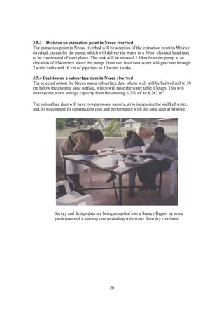 3.5.3 Decision on extraction point in Nzeeu riverbed
The extraction point in Nzeeu riverbed will be a replica of the extraction point in Mwiwe
riverbed, except for the pump, which will deliver the water to a 50 m3 elevated head tank
to be constructed of steel plates. The tank will be situated 5.3 km from the pump at an
elevation of 154 metres above the pump. From this head tank water will gravitate through
2 water tanks and 16 km of pipelines to 10 water kiosks.

3.5.4 Decision on a subsurface dam in Nzeeu riverbed
The selected option for Nzeeu was a subsurface dam whose wall will be built of soil to 30
cm below the existing sand surface, which will raise the water table 170 cm. This will
increase the water storage capacity from the existing 6,270 m3 to 8,282 m3.

The subsurface dam will have two purposes, namely, a) to increasing the yield of water,
and, b) to compare its construction cost and performance with the sand dam at Mwiwe.




            Survey and design data are being compiled into a Survey Report by some
            participants of a training course dealing with water from dry riverbeds.




                                           20
 