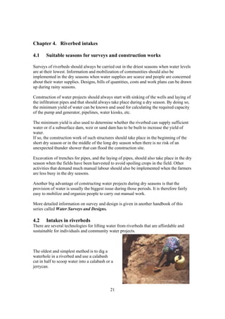 Chapter 4. Riverbed intakes

4.1    Suitable seasons for surveys and construction works

Surveys of riverbeds should always be carried out in the driest seasons when water levels
are at their lowest. Information and mobilization of communities should also be
implemented in the dry seasons when water supplies are scarce and people are concerned
about their water supplies. Designs, bills of quantities, costs and work plans can be drawn
up during rainy seasons.

Construction of water projects should always start with sinking of the wells and laying of
the infiltration pipes and that should always take place during a dry season. By doing so,
the minimum yield of water can be known and used for calculating the required capacity
of the pump and generator, pipelines, water kiosks, etc.

The minimum yield is also used to determine whether the riverbed can supply sufficient
water or if a subsurface dam, weir or sand dam has to be built to increase the yield of
water.
If so, the construction work of such structures should take place in the beginning of the
short dry season or in the middle of the long dry season when there is no risk of an
unexpected thunder shower that can flood the construction site.

Excavation of trenches for pipes, and the laying of pipes, should also take place in the dry
season when the fields have been harvested to avoid spoiling crops in the field. Other
activities that demand much manual labour should also be implemented when the farmers
are less busy in the dry seasons.

Another big advantage of constructing water projects during dry seasons is that the
provision of water is usually the biggest issue during those periods. It is therefore fairly
easy to mobilize and organize people to carry out manual work.

More detailed information on survey and design is given in another handbook of this
series called Water Surveys and Designs.

4.2    Intakes in riverbeds
There are several technologies for lifting water from riverbeds that are affordable and
sustainable for individuals and community water projects.



The oldest and simplest method is to dig a
waterhole in a riverbed and use a calabash
cut in half to scoop water into a calabash or a
jerrycan.




                                              21
 