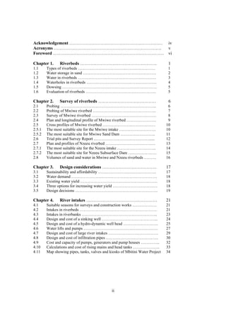 Acknowledgement ………………………………………………………                                           iv
Acronyms ……………………………………………………………….                                              v
Foreword …………………………………………………………………                                              vi

Chapter 1.     Riverbeds …………………………………………….                                     1
1.1     Types of riverbeds …………………………………………………                                 1
1.2     Water storage in sand ………………………………………………                               2
1.3     Water in riverbeds ………………………………………………….                                3
1.4     Waterholes in riverbeds …………………………………………….                             4
1.5     Dowsing …………………………………………………………….                                       5
1.6     Evaluation of riverbeds …………………………………………….                             5

Chapter 2.     Survey of riverbeds …………………………………                                6
2.1     Probing ……………………………………………………………..                                       6
2.2     Probing of Mwiwe riverbed ………………………………………..                             7
2.3     Survey of Mwiwe riverbed …………………………………………                               8
2.4     Plan and longitudinal profile of Mwiwe riverbed ………………….                9
2.5     Cross profiles of Mwiwe riverbed …………………………………                         10
2.5.1   The most suitable site for the Mwiwe intake ………………………                  10
2.5.2   The most suitable site for Mwiwe Sand Dam ……………………..                   11
2.6     Trial pits and Survey Report ..…………………………………......                     12
2.7     Plan and profiles of Nzeeu riverbed ……………………………….                      13
2.7.1   The most suitable site for the Nzeeu intake ………………………..                14
2.7.2   The most suitable site for Nzeeu Subsurface Dam …………………                15
2.8     Volumes of sand and water in Mwiwe and Nzeeu riverbeds ………             16

Chapter 3.     Design considerations ……………………………….                             17
3.1     Sustainability and affordability …………………………………….                       17
3.2     Water demand …………………………………………………… …                                    18
3.3     Existing water yield …………………………………………………                               18
3.4     Three options for increasing water yield ……………………………                   18
3.5     Design decisions …………………………………………………….                                 19

Chapter 4.     River intakes …………………………………………                                  21
4.1     Suitable seasons for surveys and construction works ………………             21
4.2     Intakes in riverbeds …………………………………………………                               21
4.3     Intakes in riverbanks ………………………………………………..                             23
4.4     Design and cost of a sinking well …………………………………...                     24
4.5     Design and cost of a hydro-dynamic well head ……………………..                25
4.6     Water lifts and pumps ……………………………………………….                              27
4.7     Design and cost of large river intakes ……………………………….                   29
4.8     Design and cost of infiltration pipes ……….……………………. ….                 30
4.9     Cost and capacity of pumps, generators and pump houses …………..          32
4.10    Calculations and cost of rising mains and head tanks ………………..          33
4.11    Map showing pipes, tanks, valves and kiosks of Mbitini Water Project   34




                                              ii
 