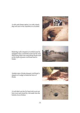 A safer and cleaner option is to sink a hand-
dug well next to the waterhole in a riverbed.




Hand-dug wells situated in riverbeds must be
equipped with a well-head to prevent the well
shaft being filled with sand during floods such
as this hydro-dynamic well-head used in
Sudan.




Another type of hydro-dynamic well-head is
shaped as a wedge to break the force of
floods.




A well-shaft can also be lined with worn-out
lorry tyres and closed by a lid made from the
bottom of an oil-drum.



                                            22
 