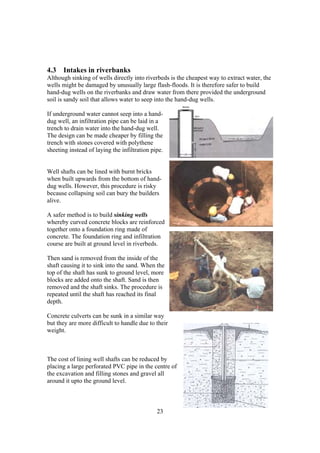 4.3 Intakes in riverbanks
Although sinking of wells directly into riverbeds is the cheapest way to extract water, the
wells might be damaged by unusually large flash-floods. It is therefore safer to build
hand-dug wells on the riverbanks and draw water from there provided the underground
soil is sandy soil that allows water to seep into the hand-dug wells.

If underground water cannot seep into a hand-
dug well, an infiltration pipe can be laid in a
trench to drain water into the hand-dug well.
The design can be made cheaper by filling the
trench with stones covered with polythene
sheeting instead of laying the infiltration pipe.


Well shafts can be lined with burnt bricks
when built upwards from the bottom of hand-
dug wells. However, this procedure is risky
because collapsing soil can bury the builders
alive.

A safer method is to build sinking wells
whereby curved concrete blocks are reinforced
together onto a foundation ring made of
concrete. The foundation ring and infiltration
course are built at ground level in riverbeds.

Then sand is removed from the inside of the
shaft causing it to sink into the sand. When the
top of the shaft has sunk to ground level, more
blocks are added onto the shaft. Sand is then
removed and the shaft sinks. The procedure is
repeated until the shaft has reached its final
depth.

Concrete culverts can be sunk in a similar way
but they are more difficult to handle due to their
weight.



The cost of lining well shafts can be reduced by
placing a large perforated PVC pipe in the centre of
the excavation and filling stones and gravel all
around it upto the ground level.



                                              23
 