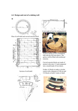 4.4 Design and cost of a sinking well




                                                A tool made of iron for cutting grooves


Plan of well-shaft and curved concrete block




                                                 A groove being cut for a foundation
                                                 ring with the tool seen above. The
                                                 groove will be filled with reinforced
                                                 concrete.

                                                 Curved concrete blocks are made of
                                                 mortar in the ratio 1:5 and compacted
                                                 into a mould made of iron sheets.

                                                 It takes 16 blocks to make a circular
            Section of well-shaft                course with a diameter of 140 cm and
                                                 112 blocks to build 1 metre of shaft.




                                           24
 