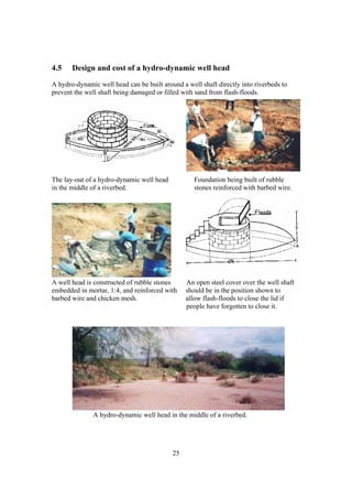 4.5    Design and cost of a hydro-dynamic well head
A hydro-dynamic well head can be built around a well shaft directly into riverbeds to
prevent the well shaft being damaged or filled with sand from flash-floods.




The lay-out of a hydro-dynamic well head           Foundation being built of rubble
in the middle of a riverbed.                       stones reinforced with barbed wire.




A well head is constructed of rubble stones     An open steel cover over the well shaft
embedded in mortar, 1:4, and reinforced with    should be in the position shown to
barbed wire and chicken mesh.                   allow flash-floods to close the lid if
                                                people have forgotten to close it.




              A hydro-dynamic well head in the middle of a riverbed.




                                           25
 