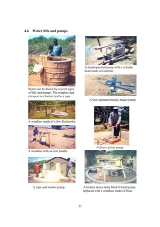 4.6 Water lifts and pumps
                                              .


                                              .




                                                        A hand-operated pump with a cylinder
                                                        head made of concrete.




      Water can be drawn by several types
      of lifts and pumps. The simplest and
      cheapest is a bucket tied to a rope.
                                                           A foot-operated money-maker pump.




      A windlass made of a few Sisal poles.




                                                                A direct action pump.
      A windlass with an iron handle.
.




                                                                           A

         A rope and washer pump.                       A broken down India Mark II hand pump
                                                       replaced with a windlass made of Sisal.



                                                  27
 