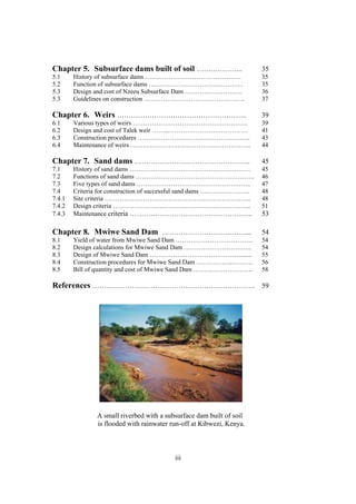 Chapter 5. Subsurface dams built of soil ………………..                      35
5.1     History of subsurface dams ………………………………………                     35
5.2     Function of subsurface dams ……………………………………. .                  35
5.3     Design and cost of Nzeeu Subsurface Dam ………………………              36
5.3     Guidelines on construction ……………………………………… ..                  37

Chapter 6. Weirs ………………………………………………..                                  39
6.1     Various types of weirs ………………………………………………                      39
6.2     Design and cost of Talek weir ……..……………………………. …               41
6.3     Construction procedures ……………………………………………..                    43
6.4     Maintenance of weirs …………………………………………….…..                     44

Chapter 7. Sand dams …………………………………………..                                45
7.1     History of sand dams …………………………………………………                       45
7.2     Functions of sand dams ………………………………………………..                    46
7.3     Five types of sand dams ………………………………………….…..                   47
7.4     Criteria for construction of successful sand dams …………………...   48
7.4.1   Site criteria ………………………………………………………. …..                       48
7.4.2   Design criteria ………………………………………………………..                        51
7.4.3   Maintenance criteria ……………………………………………..                       53

Chapter 8. Mwiwe Sand Dam ………………………………...                              54
8.1     Yield of water from Mwiwe Sand Dam ………………………………                54
8.2     Design calculations for Mwiwe Sand Dam …………………………..            54
8.3     Design of Mwiwe Sand Dam …………….……………………...........             55
8.4     Construction procedures for Mwiwe Sand Dam ……………..……….         56
8.5     Bill of quantity and cost of Mwiwe Sand Dam ……………………….         58

References ……………………………………………………………. 59




               A small riverbed with a subsurface dam built of soil
               is flooded with rainwater run-off at Kibwezi, Kenya.



                                          iii
 