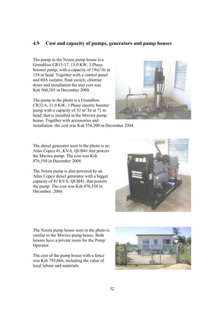 4.9    Cost and capacity of pumps, generators and pump houses


The pump in the Nzeeu pump house is a
Grundfoss CR15-17, 15.0 KW, 3 Phase
booster pump, with a capacity of 19m3/hr at
154 m head. Together with a control panel
and 60A isolator, float switch, chlorine
doser and installation the unit cost was
Ksh 560,305 in December 2004.

The pump in the photo is a Grundfoss
CR32-6, 11.0 KW, 3 Phase electric booster
pump with a capacity of 32 m3/hr at 71 m
head, that is installed in the Mwiwe pump
house. Together with accessories and
installation the cost was Ksh 558,200 in December 2004.



The diesel generator seen in the photo is an
Atlas Copco 41, KVA, QUB41 that powers
the Mwiwe pump. The cost was Ksh
876,550 in December 2004.

The Nzeeu pump is also powered by an
Atlas Copco diesel generator with a bigger
capacity of 41 KVA, QUB41, that powers
the pump. The cost was Ksh 876,550 in
December. 2004.




The Nzeeu pump house seen in the photo is
similar to the Mwiwe pump house. Both
houses have a private room for the Pump
Operator.

The cost of the pump house with a fence
was Ksh 793,866, including the value of
local labour and materials.




                                               32
 