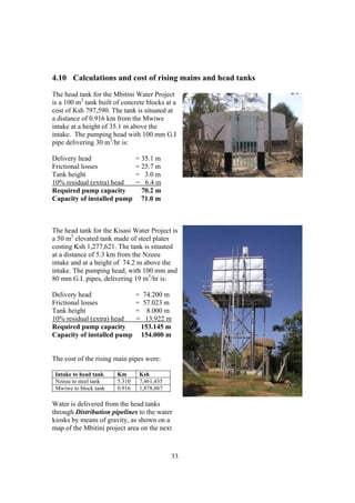 4.10 Calculations and cost of rising mains and head tanks
The head tank for the Mbitini Water Project
is a 100 m3 tank built of concrete blocks at a
cost of Ksh 797,590. The tank is situated at
a distance of 0.916 km from the Mwiwe
intake at a height of 35.1 m above the
intake. The pumping head with 100 mm G.I
pipe delivering 30 m3/hr is:

Delivery head                   = 35.1 m
Frictional losses               = 25.7 m
Tank height                     = 3.0 m
10% residual (extra) head       = 6.4 m
Required pump capacity            70.2 m
Capacity of installed pump        71.0 m



The head tank for the Kisasi Water Project is
a 50 m3 elevated tank made of steel plates
costing Ksh 1,277,621. The tank is situated
at a distance of 5.3 km from the Nzeeu
intake and at a height of 74.2 m above the
intake. The pumping head, with 100 mm and
80 mm G.I. pipes, delivering 19 m3/hr is:

Delivery head                   =    74.200 m
Frictional losses               =    57.023 m
Tank height                     =     8.000 m
10% residual (extra) head       =     13.922 m
Required pump capacity              153.145 m
Capacity of installed pump          154.000 m


The cost of the rising main pipes were:

 Intake to head tank    Km       Ksh
 Nzeuu to steel tank    5.310    7,461,435
 Mwiwe to block tank    0.916    1,878,867

Water is delivered from the head tanks
through Distribution pipelines to the water
kiosks by means of gravity, as shown on a
map of the Mbitini project area on the next



                                             33
                                              34
 