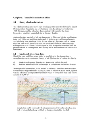 Chapter 5. Subsurface dams built of soil

5.1     History of subsurface dams

The oldest subsurface dams known were constructed in the almost waterless area around
Dodoma, in then Tanganyika and now Tanzania, when the railway was built around
1905. The purpose of the subsurface dams was to provide water for the steam
locomotives which they successfully did so for many decades.

A subsurface dam was built of soil and documented by Bihawana Mission near Dodoma
in the early 1950s and is still functioning well. A similarly successful subsurface dam
was built in the same area in the 1920s. Several subsurface dams were built of various
materials, such as soil, burnt bricks, concrete blocks and reinforced concrete during a
training course for ILO in the Dodoma region in 1991. Many more subsurface dams are
probably located in various places, but if so, they are be invisible below the sand surface
of riverbeds.

5.2     Function of subsurface dams
Should the water yield from a river intake be insufficient for the demand, then a
subsurface dam can be constructed cheaply of soil. The function of a subsurface dam is:

a)      Block the underground flow of water between the voids in the sand
b)      Raise the water level in the sand to about 30 cm below the surface of a riverbed.

With regard to Nzeeu riverbed, it was decided to construct a subsurface dam of soil that
would increase the yield from the existing 6,270 m3 of water to 8,282 m3 which, together
with the substantial underground replenishment would be sufficient to meet a dry season
demand of 40,000 m3.




      Longitudinal profile combined with a three dimensional view of a subsurface dam
      built of soil, and a hand-dug well built in the deepest part of the riverbed.



                                            35
 