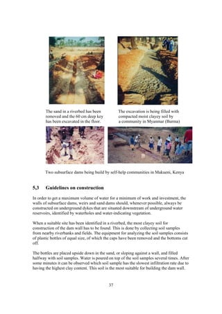 The sand in a riverbed has been           The excavation is being filled with
       removed and the 60 cm deep key            compacted moist clayey soil by
       has been excavated in the floor.          a community in Myanmar (Burma)




       Two subsurface dams being build by self-help communities in Makueni, Kenya


5,3    Guidelines on construction
In order to get a maximum volume of water for a minimum of work and investment, the
walls of subsurface dams, weirs and sand dams should, whenever possible, always be
constructed on underground dykes that are situated downstream of underground water
reservoirs, identified by waterholes and water-indicating vegetation.

When a suitable site has been identified in a riverbed, the most clayey soil for
construction of the dam wall has to be found. This is done by collecting soil samples
from nearby riverbanks and fields. The equipment for analyzing the soil samples consists
of plastic bottles of equal size, of which the caps have been removed and the bottoms cut
off.

The bottles are placed upside down in the sand, or sloping against a wall, and filled
halfway with soil samples. Water is poured on top of the soil samples several times. After
some minutes it can be observed which soil sample has the slowest infiltration rate due to
having the highest clay content. This soil is the most suitable for building the dam wall.


                                           37
 