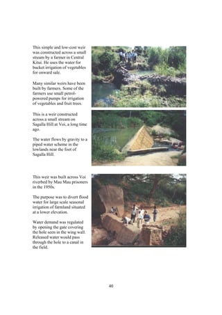 This simple and low-cost weir
was constructed across a small
stream by a farmer in Central
Kitui. He uses the water for
bucket irrigation of vegetables
for onward sale.

Many similar weirs have been
built by farmers. Some of the
farmers use small petrol-
powered pumps for irrigation
of vegetables and fruit trees.

This is a weir constructed
across a small stream on
Sagalla Hill at Voi, a long time
ago.

The water flows by gravity to a
piped water scheme in the
lowlands near the foot of
Sagalla Hill.




This weir was built across Voi
riverbed by Mau Mau prisoners
in the 1950s.

The purpose was to divert flood
water for large scale seasonal
irrigation of farmland situated
at a lower elevation.

Water demand was regulated
by opening the gate covering
the hole seen in the wing wall.
Released water would pass
through the hole to a canal in
the field.




                                   40
 