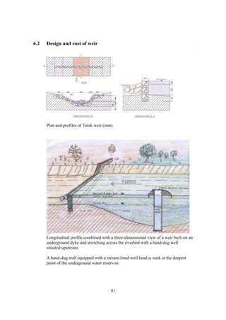 6.2   Design and cost of weir




      Plan and profiles of Talek weir (mm).




      A
      Longitudinal profile combined with a three-dimensional view of a weir built on an
      underground dyke and stretching across the riverbed with a hand-dug well
      situated upstream.

      A hand-dug well equipped with a stream-lined well head is sunk at the deepest
      point of the underground water reservoir.




                                         41
 