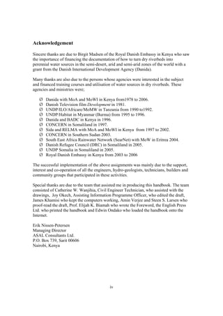 Acknowledgement

Sincere thanks are due to Birgit Madsen of the Royal Danish Embassy in Kenya who saw
the importance of financing the documentation of how to turn dry riverbeds into
perennial water sources in the semi-desert, arid and semi-arid zones of the world with a
grant from the Danish International Development Agency (Danida).

Many thanks are also due to the persons whose agencies were interested in the subject
and financed training courses and utilisation of water sources in dry riverbeds. These
agencies and ministries were;

       Danida with MoA and MoWI in Kenya from1978 to 2006.
       Danish Television film Development in 1981.
       UNDP/ILO/Africare/MoMW in Tanzania from 1990 to1992.
       UNDP/Habitat in Myanmar (Burma) from 1995 to 1996.
       Danida and BADC in Kenya in 1996.
       CONCERN in Somaliland in 1997.
       Sida and RELMA with MoA and MoWI in Kenya from 1997 to 2002.
       CONCERN in Southern Sudan 2003.
       South East Africa Rainwater Network (SearNet) with MoW in Eritrea 2004.
       Danish Refugee Council (DRC) in Somaliland in 2005.
       UNDP Somalia in Somaliland in 2005.
       Royal Danish Embassy in Kenya from 2003 to 2006

The successful implementation of the above assignments was mainly due to the support,
interest and co-operation of all the engineers, hydro-geologists, technicians, builders and
community groups that participated in these activities.

Special thanks are due to the team that assisted me in producing this handbook. The team
consisted of Catherine W. Wanjihia, Civil Engineer Technician, who assisted with the
drawings, Joy Okech, Assisting Information Programme Officer, who edited the draft,
James Khamisi who kept the computers working, Amin Verjee and Steen S. Larsen who
proof-read the draft, Prof. Elijah K. Biamah who wrote the Foreword, the English Press
Ltd. who printed the handbook and Edwin Ondako who loaded the handbook onto the
Internet.

Erik Nissen-Petersen
Managing Director
ASAL Consultants Ltd.
P.O. Box 739, Sarit 00606
Nairobi, Kenya




                                             iv
 