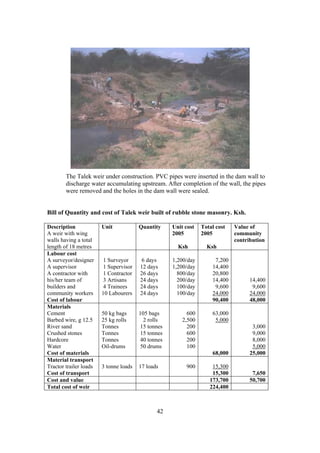 The Talek weir under construction. PVC pipes were inserted in the dam wall to
        discharge water accumulating upstream. After completion of the wall, the pipes
        were removed and the holes in the dam wall were sealed.


Bill of Quantity and cost of Talek weir built of rubble stone masonry. Ksh.

Description             Unit            Quantity     Unit cost   Total cost   Value of
A weir with wing                                     2005        2005         community
walls having a total                                                          contribution
length of 18 metres                                    Ksh         Ksh
Labour cost
A surveyor/designer      1 Surveyor      6 days      1,200/day        7,200
A supervisor             1 Supervisor   12 days      1,200/day       14,400
A contractor with        1 Contractor   26 days        800/day       20,800
his/her team of          3 Artisans     24 days        200/day       14,400         14,400
builders and             4 Trainees     24 days        100/day        9,600          9,600
community workers       10 Labourers    24 days        100/day       24,000         24,000
Cost of labour                                                       90,400         48,000
Materials
Cement                  50 kg bags      105 bags           600       63,000
Barbed wire, g 12.5     25 kg rolls       2 rolls        2,500        5,000
River sand              Tonnes           15 tonnes         200                       3,000
Crushed stones          Tonnes           15 tonnes         600                       9,000
Hardcore                Tonnes           40 tonnes         200                       8,000
Water                   Oil-drums        50 drums          100                       5,000
Cost of materials                                                    68,000         25,000
Material transport
Tractor trailer loads   3 tonne loads   17 loads          900        15,300
Cost of transport                                                    15,300          7,650
Cost and value                                                      173,700         50,700
Total cost of weir                                                  224,400



                                               42
 
