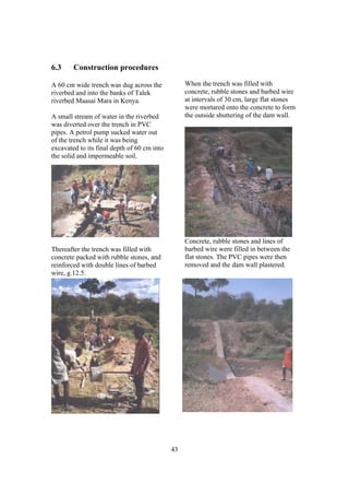 6.3     Construction procedures

A 60 cm wide trench was dug across the            When the trench was filled with
riverbed and into the banks of Talek              concrete, rubble stones and barbed wire
riverbed Maasai Mara in Kenya.                    at intervals of 30 cm, large flat stones
                                                  were mortared onto the concrete to form
A small stream of water in the riverbed           the outside shuttering of the dam wall.
was diverted over the trench in PVC
pipes. A petrol pump sucked water out
of the trench while it was being
excavated to its final depth of 60 cm into
the solid and impermeable soil.




                                                  Concrete, rubble stones and lines of
Thereafter the trench was filled with             barbed wire were filled in between the
concrete packed with rubble stones, and           flat stones. The PVC pipes were then
reinforced with double lines of barbed            removed and the dam wall plastered.
wire, g.12.5.




                                             43
 