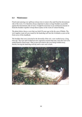 6.4    Maintenance

Flood water passing over spillways always tries to remove the sand from the downstream
side of the weirs. It is therefore always important to place as large boulders as possible
against the downstream side of weirs. It might be necessary to use reinforced concrete to
bond the boulders together to keep them in place in the event of violent flooding.

The photo below shows a weir that was built 20 years ago in the dry area of Mutha. The
weir supplies water all year round for the hand-dug well into the riverbank as seen on the
front cover of this handbook.

The boulders that were concreted to the downside of the weir were washed away a long
time ago. The weir and riverbed are now exposed to erosion that may cause the weir to be
undermined by flood water. That in turn will result in the weir being washed away,
thereby leaving the hand-dug well dry until a new weir is built.




                                            44
 
