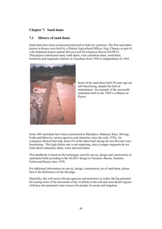 Chapter 7. Sand dams

7.1    History of sand dams
Sand dams have been constructed and used in India for centuries. The first sand dams
known in Kenya were built by a District Agricultural Officer, Eng. Classen, as part of
a development project named African Land Development Board (ALDEV).
That project constructed many earth dams, rock catchment dams, sand dams,
boreholes and rangeland schemes in Ukambani from 1954 to independence in 1963.




                                          Some of the sand dams built 50 years ago are
                                          still functioning, despite the lack of
                                          maintenance. An example of the successful
                                          sand dams built in the 1950’s is Manzui at
                                          Kyuso.




Some 200 sand dams have been constructed in Machakos, Makueni, Kitui, Mwingi,
Embu and Meru by various agencies and ministries since the early 1970s. An
evaluation showed that only about 5% of the dams built during the last 40 years were
functioning. This high failure rate is not surprising, since younger engineers do not
learn about subsurface dams, weirs and sand dams.

This handbook is based on the techniques used for survey, design and construction of
sand dams built according to the ALDEV design in Tanzania, Burma, Somalia,
Eritrea and Kenya since 1978.

For additional information on survey, design, construction, etc.of sand dams, please
turn to the References on the last page.

Hopefully, this will assist relevant agencies and ministries to realise the big potential
for turning some of the thousands of dry riverbeds in the arid and semi-desert regions
of Kenya into perennial water sources for people, livestock and irrigation.




                                           45
 