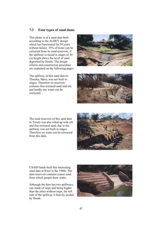 7.3    Four types of sand dams

This photo is of a sand dam built
according to the ALDEV design
which has functioned for 50 years
without failure. 35% of water can be
extracted from its sand reservoir, if
the spillway is raised in stages of 30
cm height above the level of sand
deposited by floods. The design
criteria and construction procedure
are explained on the following pages.

The spillway of this sand dam in
Tharaka, Meru, was not built in
stages. Therefore its reservoir
contains fine-textured sand and silt,
and hardly any water can be
extracted.




The sand reservoir of this sand dam
in Taveta was also silted up with silt
and fine-textured sand, due to the
spillway was not built in stages.
Therefore no water can be extracted
from this dam.




USAID funds built this interesting
sand dam in Kitui in the 1980s. The
dam reservoir contains coarse sand
from which people draw water.

Although the dam has two spillways,
one made of steps and being higher
than the other without steps, the left
side of the spillway is heavily eroded
by floods.


                                         47
 