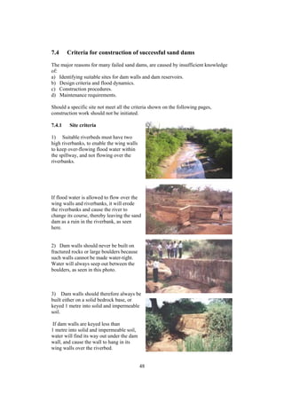 7.4     Criteria for construction of successful sand dams
The major reasons for many failed sand dams, are caused by insufficient knowledge
of:
a) Identifying suitable sites for dam walls and dam reservoirs.
b) Design criteria and flood dynamics.
c) Construction procedures.
d) Maintenance requirements.

Should a specific site not meet all the criteria shown on the following pages,
construction work should not be initiated.

7.4.1    Site criteria

1) Suitable riverbeds must have two
high riverbanks, to enable the wing walls
to keep over-flowing flood water within
the spillway, and not flowing over the
riverbanks.




If flood water is allowed to flow over the
wing walls and riverbanks, it will erode
the riverbanks and cause the river to
change its course, thereby leaving the sand
dam as a ruin in the riverbank, as seen
here.


2) Dam walls should never be built on
fractured rocks or large boulders because
such walls cannot be made water-tight.
Water will always seep out between the
boulders, as seen in this photo.



3) Dam walls should therefore always be
built either on a solid bedrock base, or
keyed 1 metre into solid and impermeable
soil.

 If dam walls are keyed less than
1 metre into solid and impermeable soil,
water will find its way out under the dam
wall, and cause the wall to hang in its
wing walls over the riverbed.


                                            48
 