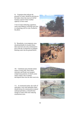 8) Vegetation that indicate the
presence of water, should be growing on
the banks where the reservoir will be
located, as proof of the riverbed
capacity to store water.

A list of water-indicating vegetation,
such as the Mukuyu (wild fig) seen next
to a hand-dug well in a dry riverbed in
the photo.




9) Waterholes, even temporary ones,
should preferably be located where
dam reservoirs are to be constructed to
prove that the riverbed has no leakages
draining water into the ground below.




10) Catchment areas should contain
stones or stony hills, from where
rainwater and floods can transport
eroded stone particles of which coarse
sand is made to the riverbeds,
and deposit them into the dam reservoirs.




11) As mentioned earlier, the walls of
sand dams, weirs and subsurface dams
should always be constructed on natural
underground dykes, to benefit from
storage of water while also reducing
construction costs.




                                            50
 
