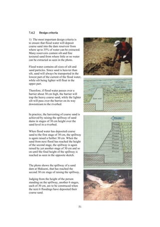7.4.2    Design criteria

1) The most important design criteria is
to ensure that flood water will deposit
coarse sand into the dam reservoir from
where up to 35% of water can be extracted.
Many reservoirs contain silt and fine
textured sand from where little or no water
can be extracted as seen in the photo.

Flood water contains all sizes of silt and
sand particles. Since sand is heavier than
silt, sand will always be transported in the
lowest part of the current of the flood water,
while silt being lighter will float in the
upper part.

Therefore, if flood water passes over a
barrier about 30 cm high, the barrier will
trap the heavy coarse sand, while the lighter
silt will pass over the barrier on its way
downstream to the riverbed.


In practice, the harvesting of coarse sand is
achieved by raising the spillway of sand
dams in stages of 30 cm height over the
sand level in a riverbed.

When flood water has deposited coarse
sand to the first stage of 30 cm, the spillway
is again raised a further 30 cm. When the
sand from next flood has reached the height
of the second stage, the spillway is again
raised by yet another stage of 30 cm and so
on until the final height of the spillway is
reached as seen in the opposite sketch.


The photo shows the spillway of a sand
dam at Makueni, that has reached the
second 30 cm stage of raising the spillway..

Judging from the height of the person
standing on the spillway, another 6 stages,
each of 30 cm, are to be construced when
the next 6 floodings have deposited their
coarse sand.



                                           51
 