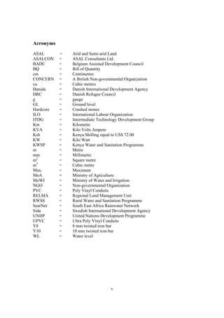 Acronyms
ASAL       =   Arid and Semi-arid Land
ASALCON    =   ASAL Consultants Ltd.
BADC       =   Belgium Assisted Development Council
BQ         =   Bill of Quantity
cm         =   Centimetres
CONCERN    =   A British Non-governmental Organization
cu         =   Cubic metres
Danida     =   Danish International Development Agency
DRC        =   Danish Refugee Council
g          =   gauge
GL         =   Ground level
Hardcore   =   Crushed stones
ILO        =   International Labour Organization
ITDG       =   Intermediate Technology Development Group
Km         =   Kilometre
KVA        =   Kilo Volts Ampere
Ksh        =   Kenya Shilling equal to US$ 72.00
KW         =   Kilo Watt
KWSP       =   Kenya Water and Sanitation Programme
m          =   Metre
mm         =   Millimetre
m2         =   Square metre
m3         =   Cubic metre
Max.       =   Maximum
MoA        =   Ministry of Agriculture
MoWI       =   Ministry of Water and Irrigation
NGO        =   Non-governmental Organization
PVC        =   Poly Vinyl Conduits
RELMA      =   Regional Land Management Unit
RWSS       =   Rural Water and Sanitation Programme
SearNet    =   South East Africa Rainwater Network
Sida       =   Swedish International Development Agency
UNDP       =   United Nations Development Programme
UPVC       =   Ultra Poly Vinyl Conduits
Y8         =   8 mm twisted iron bar
Y10        =   10 mm twisted iron bar
WL         =   Water level




                                  v
 