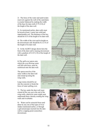 2) The force of the water and sand in dam
reservoirs against the wall of the sand dams
is counter balanced by making the width
of the base for dam walls 0.75 (3/4) of
the height of the dam wall.

3) As mentioned earlier, dam walls must
be keyed at least 1 meter into solid and
impermeable soil. The thickness of the key
should be 0.55 of the height of its dam wall.

4) The width of the crest and its height on
the downstream side should be 0.2 (1/5) of
the height of its dam wall.

5) In the ALDEV design shown here the
front of the dam wall is leaning downstream
with a gradient of 0.125 (1/8) of the height of
the dam wall.


6) The spill-over apron onto
which the over-flowing water
will fall with force, must be
reinforced onto the dam wall.

The apron must be of the
same width as the dam wall
and extend up along the
wing walls.

Large stones should be set
into the concrete to break the
force of water spilling over.

7) The key under the dam wall must
extend all the way up to the end of the
wing walls, otherwise water might seep
underneath them, thereby eroding the wing
walls and riverbanks.

8) Water can be extracted from sand
dams by any one of the types of river
intakes mentioned earlier, or through
a galvanised pipe inserted into the dam
wall to a tapping point somewhere
downstream.




                                           52
 