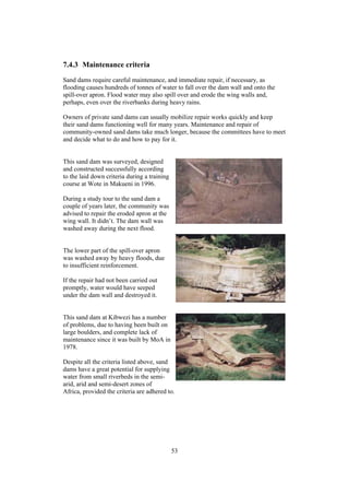 7.4.3 Maintenance criteria
Sand dams require careful maintenance, and immediate repair, if necessary, as
flooding causes hundreds of tonnes of water to fall over the dam wall and onto the
spill-over apron. Flood water may also spill over and erode the wing walls and,
perhaps, even over the riverbanks during heavy rains.

Owners of private sand dams can usually mobilize repair works quickly and keep
their sand dams functioning well for many years. Maintenance and repair of
community-owned sand dams take much longer, because the committees have to meet
and decide what to do and how to pay for it.


This sand dam was surveyed, designed
and constructed successfully according
to the laid down criteria during a training
course at Wote in Makueni in 1996.

During a study tour to the sand dam a
couple of years later, the community was
advised to repair the eroded apron at the
wing wall. It didn’t. The dam wall was
washed away during the next flood.


The lower part of the spill-over apron
was washed away by heavy floods, due
to insufficient reinforcement.

If the repair had not been carried out
promptly, water would have seeped
under the dam wall and destroyed it.


This sand dam at Kibwezi has a number
of problems, due to having been built on
large boulders, and complete lack of
maintenance since it was built by MoA in
1978.

Despite all the criteria listed above, sand
dams have a great potential for supplying
water from small riverbeds in the semi-
arid, arid and semi-desert zones of
Africa, provided the criteria are adhered to.




                                              53
 
