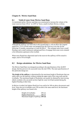 Chapter 8. Mwiwe Sand Dam

8.1       Yield of water from Mwiwe Sand Dam
As mentioned earlier, Mwiwe sand dam was constructed to increase the volume of the
water reservoir from 139 m3 to 2,997 m3 from a small riverbed, Mwiwe, in Kitui.




Although the spillway was built only to the second stage,i.e. 60 cm above the original
sand level, 75 m3 of fresh water was pumped from the reservoir every day for the
following 18 months, amounting to a total 40,500 m3 . The recharge came from a small
flooding, and a small continuous underground flow of seepage from some weirs situated
a few kilometres upstream in the riverbed.

When more floods have deposited sand in the reservoir the spillway will be raised in
stages, each of 30 cm height.


8.2    Design calculations for Mwiwe Sand Dam
The Mwiwe Sand Dam was designed according to the specifications of the ALDEV
design, that has proven to be successful since the mid 1950s. The main specifications of
this particular design are:

The height of the spillway is determined by the maximum height of floodwater that can
safely spill over the spillway without eroding the upper ends of the wing walls and the
riverbanks. The maximum height of floodwater can usually be obtained by interviewing
elderly residents who can point out how high the water level had reached during the
highest flooding in their time.

In Mwiwe riverbed, the highest flood level was said to be 100 cm above the present sand
level. Since the two riverbanks were 250 cm above the same sand level, the maximum
height of the spillway was found to be:

               Height of riverbanks:       250 cm
               Highest flood level:        100 cm
               Maximum height of spillway: 150 cm




                                           54
 