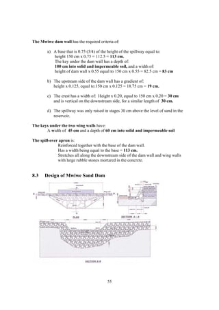 The Mwiwe dam wall has the required criteria of:

        a) A base that is 0.75 (3/4) of the height of the spillway equal to:
           height 150 cm x 0.75 = 112.5 = 113 cm.
           The key under the dam wall has a depth of:
           100 cm into solid and impermeable soil, and a width of:
           height of dam wall x 0.55 equal to 150 cm x 0.55 = 82.5 cm = 83 cm

        b) The upstream side of the dam wall has a gradient of:
           height x 0.125, equal to:150 cm x 0.125 = 18.75 cm = 19 cm.

        c) The crest has a width of: Height x 0.20, equal to 150 cm x 0.20 = 30 cm
           and is vertical on the downstream side, for a similar length of 30 cm.

        d) The spillway was only raised in stages 30 cm above the level of sand in the
           reservoir.

The keys under the two wing walls have:
       A width of 45 cm and a depth of 60 cm into solid and impermeable soil

The spill-over apron is:
              Reinforced together with the base of the dam wall.
              Has a width being equal to the base = 113 cm.
              Stretches all along the downstream side of the dam wall and wing walls
              with large rubble stones mortared in the concrete.


8.3    Design of Mwiwe Sand Dam




                                          55
 
