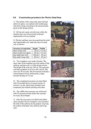 8.4     Construction procedures for Mwiwe Sand Dam
1) The outline of the wing walls, dam wall and
spill-over apron, was marked with wooden pegs
and nylon strings according to the measurements
given on the design criteria.

2) All top soil, sandy soil and roots within the
marked areas was removed until solid and
impermeable soil was reached.

3) The key and base were excavated into the solid
and impermeable soil, under any layer of sandy
soil, as follows:

Structure of sand dam       Depth Width
Base of dam wall             30 cm 113 cm
Base of spill-over apron     30 cm 113 cm
Key under dam wall          100 cm  83 cm
Key under wing walls         60 cm  45 cm

4) Two templates were made of timber. The
inner sides of the templates gave the outline of the
spillway and dam wall, as in the design criteria.
The height of the wall was 150 cm. The upstream
wall had a gradient of 19 cm to the vertical. The
crest was 30 cm wide. The downstream wall had a
vertical drop of 30 cm, followed by a slope
towards the base of 113 cm.


5) The completed excavation was then filled
with 30 cm high layers of cement mortar, of
mixture 1:4, into which many boulders were
compacted, but without touching each other.

6) The rubble stone masonry was reinforced
with Y8 twisted iron bars laid in the concrete,
for every 30 cm height.

7) After the excavation was filled with rubble
stone masonry, the two templates were erected at
the ends of the spillway for the purpose of giving
the outline of the dam wall, spillway and wing
wall.




                                             56
 
