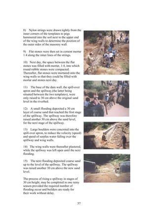 8) Nylon strings were drawn tightly from the
inner corners of the templates to pegs
hammered into the soil next to the upper end
of the wing walls to determine the position of
the outer sides of the masonry wall.

9) Flat stones were then set in cement mortar
1:4 along the inner lines of the strings.

10) Next day, the space between the flat
stones was filled with mortar, 1:4, into which
round rubble stones were compacted.
Thereafter, flat stones were mortared onto the
wing walls so that they could be filled with
mortar and stones next day.

11) The base of the dam wall, the spill-over
apron and the spillway,(the latter being
situated between the two templates), were
only raised to 30 cm above the original sand
level in the riverbed.

12) A small flooding deposited a 30 cm
layer of coarse sand that reached the first stage
of the spillway. The spillway was therefore
raised another 30 cm above the sand level,
for the next stage of the spillway.

13) Large boulders were concreted into the
spill-over apron, to reduce the velocity (speed)
and speed of surplus water falling over the
spillway and wing walls.

14) The wing walls were thereafter plastered,
while the spillway was left open until the next
flooding.

15) The next flooding deposited coarse sand
up to the level of the spillway. The spillway
was raised another 30 cm above the new sand
level.

The process of rising a spillway in stages of
30 cm height, may be completed in one rainy
season provided the required number of
flooding occur and builders are ready for
their work without delay.


                                             57
 