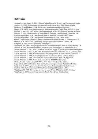 References
Agarwal, A. and Narain, S. 1991. Dying Wisdom.Centre for Science and Environment, India.
Ahnfors, O. 1980. Groundwater arresting sub-surface structures. Sida/ Govt. of India.
Backman, A. and Isakson. 1994. Storm water management in Kanye,Botwana
Burger, S.W. 1970. Sand storage dams for water conservation. Water Year 1970. S. Africa.
Faillace, C. and E.R. 1987. Water Quality Data Book. Water Development Agency, Somalia.
Fewster, E. 1999. The feasibility of Sand Dams in Turkana. Loughborough University, UK.
Finkel & Finkel Ltd. 1978. Underground dams in arid zone riverbeds. Haifa, Israel.
Finkel & Finkel Ltd. 1978. Underground water storage in Iran. Haifa. Israel.
Gould, J. and Nissen-Petersen, E.1999. Rainwater Catchment Systems. IT Publications, UK.
Hudson, N.W. 1975. Field Engineering for agricultural development. Oxford, UK.
Longland, F. 1938. Field Engineering. Tanganyika.
Newcomb, R.C. 1961. Storage of groundwater behind sub-surface dams. US Geol.Survey. US
Nilsson, A. 1988. Groundwater Dams for small-scale water supply. IT Publications. UK.
Nissen-Petersen, E. 1982. Rain Catchment and Water Supply in Rural Africa. Hodder/Stoughton.
Nissen-Petersen, E. and Lee, M. 1990. Subsurface dams and sand dams. No. 5. Danida Kenya.
Nissen-Petersen, E. 1995. Subsurface and Sand-storage Dams. UNDP/Africare, Tanzania.
Nissen-Petersen, E. 1990. Harvesting rainwater in semi-arid Africa. Danida, Kenya.
Nissen-Petersen, E. 1996. Ground Water Dams in Sand-rivers. UNCHS, Myanmar.
Nissen-Petersen, E. 2000. Water from Sand Rivers. RELMA/Sida, Kenya.
Mutiso, G. and Thomas, D. 2000. Where there is no water. SASOL, Kenya.
Raju, K.C.B. 1983. Subsurface dams and theirs advantages.Ground Water Board, India.
Sandstrom, K. 1997. Ephemeral rivers in the tropics. Linkoping University, Sweden.
Slichter. 1902. Sub-surface dams.USGS Water Supply and Irrigation. USA.
Wipplinger, O. 1958. The storage of water in sand. Water Affairs, South West Africa.
Wipplinger O. 1974. Sand storage dams in South-West Africa. South Africa.




                                             59
 