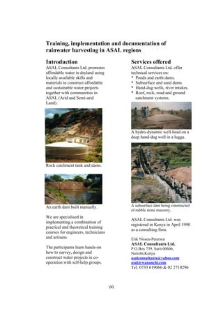 Training, implementation and documentation of
rainwater harvesting in ASAL regions

Introduction                              Services offered
ASAL Consultants Ltd. promotes            ASAL Consultants Ltd. offer
affordable water in dryland using         technical services on:
locally available skills and              * Ponds and earth dams.
materials to construct affordable         * Subsurface and sand dams.
and sustainable water projects            * Hand-dug wells, river intakes.
together with communities in              * Roof, rock, road and ground
ASAL (Arid and Semi-arid                     catchment systems.
Land).




                                          A hydro-dynamic well-head on a
                                          deep hand-dug well in a lugga.




Rock catchment tank and dams.




An earth dam built manually.              A subsurface dam being constructed
                                          of rubble stone masonry.
We are specialised in
                                          ASAL Consultants Ltd. was
implementing a combination of
                                          registered in Kenya in April 1990
practical and theoretical training
                                          as a consulting firm.
courses for engineers, technicians
and artisans.                             Erik Nissen-Petersen
                                          ASAL Consultants Ltd.
The participants learn hands-on           P.O.Box 739, Sarit 00606,
how to survey, design and                 Nairobi,Kenya
construct water projects in co-           asalconsultants@yahoo.com
operation with self-help groups.          asal@wananchi.com
                                          Tel. 0733 619066 & 02 2710296



                                     60
 