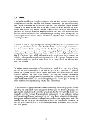 FOREWORD
In dry land areas of Kenya, episodic shortages of water are quite common. In many areas,
women have to spend days traveling long distances with donkeys and camels looking for
water. Where the distances are too long, the people have been compelled to move with their
livestock to the water sources. Due to the long distances covered searching for water,
affected local people have had very limited productive time especially that devoted to
agriculture and livestock production. Experiences in dry land areas have showed that when
the water source is harnessed and conserved through watering points, local people and
women in particular have more time to concentrate in other household chores and income
generating activities.


At present in most of Kenya, local people are compelled to live close to permanent water
sources; agricultural activities are scattered and localized in transitional agro-climatic zones.
Thus it is pertinent that the supply of water for domestic, livestock and supplemental
irrigation uses be considered a top priority in managing hydrological and agricultural
droughts in dry land areas. This supply should be followed by a well planned distribution
network of watering points which will meet the water requirements for various uses and
minimize environmental degradation due to overgrazing or deforestation. Any development
or rehabilitation of water supply schemes should aim to ensure reliable and adequate water
supply and sanitation.


The socio-economic consequences of inadequate water supply in dry land areas of Kenya
are costly and manifest themselves in low labor productivity, poor enrollment of children in
schools, and livestock mortality due to drought and famine. Thus inadequate water supply
ultimately decreases per capita water demand, and crop and livestock productivity.
Consequently, water shortages reduce household water requirements, household food and
water security and incomes. The low incomes propagate the vicious cycle of poverty and
famine that must be overcome among affected rural communities.


The development of appropriate and affordable community water supply systems calls for
innovative rain and runoff water management technologies for domestic, livestock, and
supplemental irrigation uses. Some of the technologies that have proven to be effective and
sustainable in water resource development and management in dry land areas include:
runoff regulation and storage techniques (e.g. gully head dams, hafirs or waterpans, micro
dams, ground catchments (djabias), roof catchments, underground water storage tanks (shui
jiaos), barkads, and macro and micro catchment systems; and ground water sources such as
hand dug wells, shallow drilled wells, infiltration galleries of sand storage dams, and piped
water from springs.




                                               vi
 