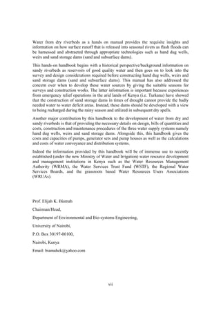 Water from dry riverbeds as a hands on manual provides the requisite insights and
information on how surface runoff that is released into seasonal rivers as flash floods can
be harnessed and abstracted through appropriate technologies such as hand dug wells,
weirs and sand storage dams (sand and subsurface dams).
This hands-on handbook begins with a historical perspective/background information on
sandy riverbeds as reservoirs of good quality water and then goes on to look into the
survey and design considerations required before constructing hand dug wells, weirs and
sand storage dams (sand and subsurface dams). This manual has also addressed the
concern over when to develop these water sources by giving the suitable seasons for
surveys and construction works. The latter information is important because experiences
from emergency relief operations in the arid lands of Kenya (i.e. Turkana) have showed
that the construction of sand storage dams in times of drought cannot provide the badly
needed water to water deficit areas. Instead, these dams should be developed with a view
to being recharged during the rainy season and utilized in subsequent dry spells.
Another major contribution by this handbook to the development of water from dry and
sandy riverbeds is that of providing the necessary details on design, bills of quantities and
costs, construction and maintenance procedures of the three water supply systems namely
hand dug wells, weirs and sand storage dams. Alongside this, this handbook gives the
costs and capacities of pumps, generator sets and pump houses as well as the calculations
and costs of water conveyance and distribution systems.
Indeed the information provided by this handbook will be of immense use to recently
established (under the new Ministry of Water and Irrigation) water resource development
and management institutions in Kenya such as the Water Resources Management
Authority (WRMA), the Water Services Trust Fund (WSTF), the Regional Water
Services Boards, and the grassroots based Water Resources Users Associations
(WRUAs).




Prof. Elijah K. Biamah
Chairman/Head,
Department of Environmental and Bio-systems Engineering,
University of Nairobi,
P.O. Box 30197-00100,
Nairobi, Kenya
Email: biamahek@yahoo.com




                                             vii
 