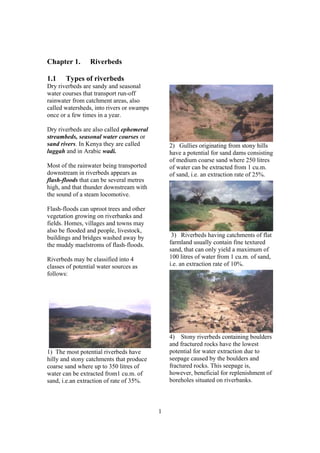 Chapter 1.       Riverbeds

1.1    Types of riverbeds
Dry riverbeds are sandy and seasonal
water courses that transport run-off
rainwater from catchment areas, also
called watersheds, into rivers or swamps
once or a few times in a year.

Dry riverbeds are also called ephemeral
streambeds, seasonal water courses or
sand rivers. In Kenya they are called          2) Gullies originating from stony hills
luggah and in Arabic wadi.                     have a potential for sand dams consisting
                                               of medium coarse sand where 250 litres
Most of the rainwater being transported        of water can be extracted from 1 cu.m.
downstream in riverbeds appears as             of sand, i.e. an extraction rate of 25%.
flash-floods that can be several metres
high, and that thunder downstream with
the sound of a steam locomotive.

Flash-floods can uproot trees and other
vegetation growing on riverbanks and
fields. Homes, villages and towns may
also be flooded and people, livestock,
buildings and bridges washed away by            3) Riverbeds having catchments of flat
the muddy maelstroms of flash-floods.          farmland usually contain fine textured
                                               sand, that can only yield a maximum of
Riverbeds may be classified into 4             100 litres of water from 1 cu.m. of sand,
classes of potential water sources as          i.e. an extraction rate of 10%.
follows:




                                               4) Stony riverbeds containing boulders
                                               and fractured rocks have the lowest
1) The most potential riverbeds have           potential for water extraction due to
hilly and stony catchments that produce        seepage caused by the boulders and
coarse sand where up to 350 litres of          fractured rocks. This seepage is,
water can be extracted from1 cu.m. of          however, beneficial for replenishment of
sand, i.e.an extraction of rate of 35%.        boreholes situated on riverbanks.



                                           1
 