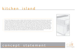 kitchen                                     island

The aim of this design was to create a modern kitchen island that can be the focal point of the kitchen and conform
to a place where friends and family can gather when the couple is entertaining. To answer the client’s needs, the
concept is a stationary but evolving kitchen island. Since the island’s main purpose is for entertaining, the features
conform to that function. The island contains a secondary kitchen sink plus compost and recycling facilities on one
side, and a breakfast counter opposite the sink. Another side is dedicated to open shelving for glassware display,
and features under lighting for a more dramatic setting in the evening. This side also contains a wine cooler and a
wine rack. The focal point of the island is the three sliding glass panels that are located under the main countertop
and can slide out to make more room for counter space. The materials of this island include concrete, 3form glass
products, glass, and a dark walnut for the breakfast counter to contrast the industrial materials.




concept                                       statement                                                                  interior designer
 