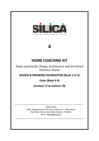 4
HOME COACHING KIT
Study material for Design, Architecture and Art School
Entrance Exams
DESIGN & DRAWING FOUNDATION (Book 1 to 5)
Color (Book # 4)
(Lecture 17 to Lecture 19)

HEAD OFFICE
A001, Dattagurukrupa CHS, Ground Floor, N. C. Kelkar Road,
Opp Plaza Cinema, Dadar (W), Mumbai – 400 028.
Email - learn@silica.co.in

 
