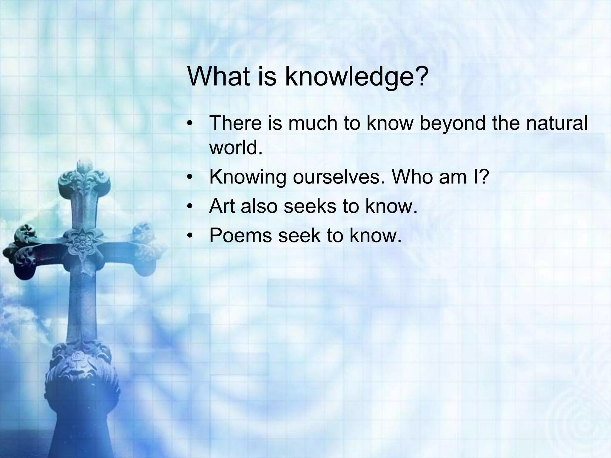 What is knowledge?
• There is much to know beyond the natural
world.
• Knowing ourselves. Who am I?
• Art also seeks to know.
• Poems seek to know.