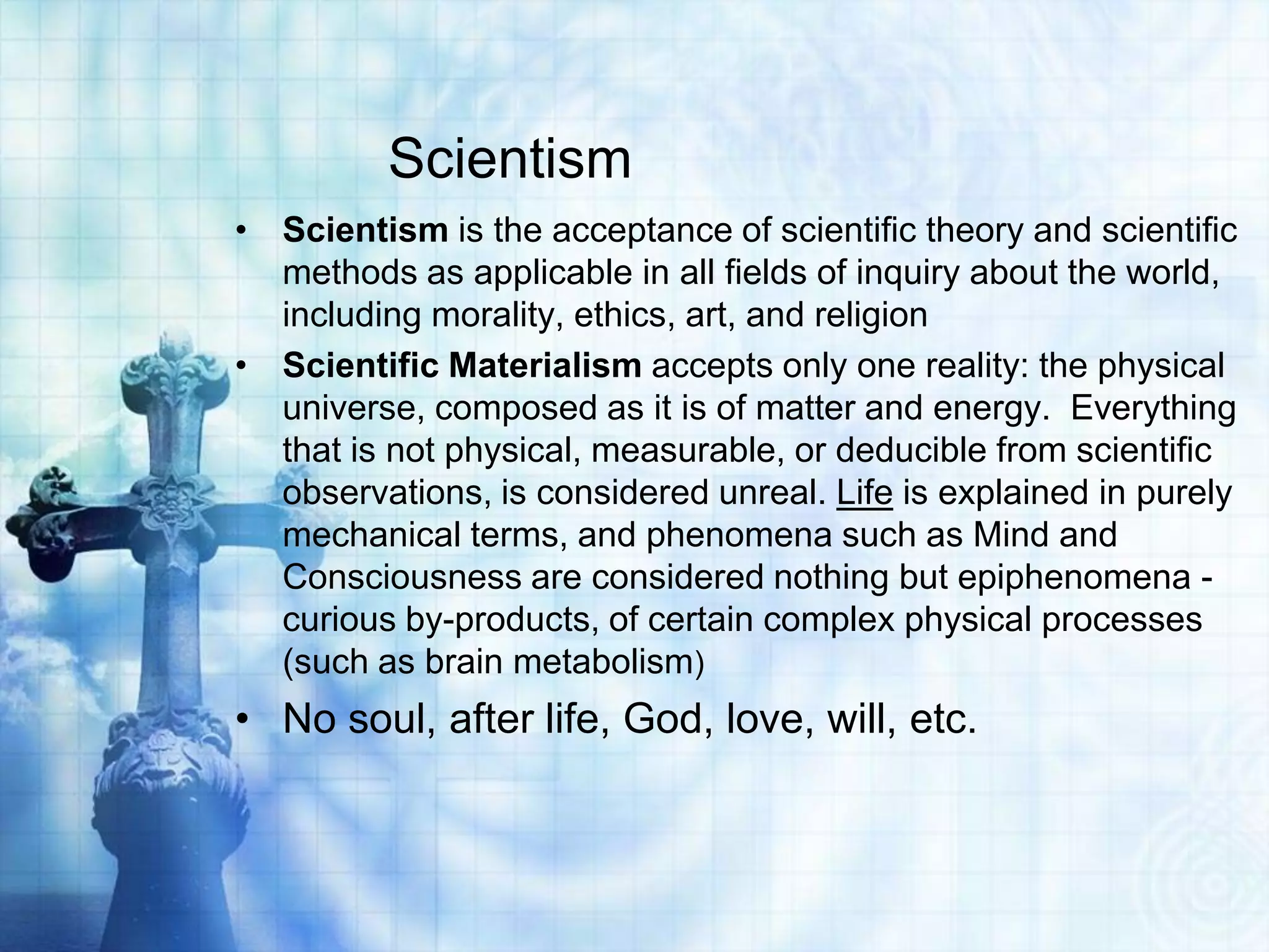 Scientism
• Scientism is the acceptance of scientific theory and scientific
methods as applicable in all fields of inquiry about the world,
including morality, ethics, art, and religion
• Scientific Materialism accepts only one reality: the physical
universe, composed as it is of matter and energy. Everything
that is not physical, measurable, or deducible from scientific
observations, is considered unreal. Life is explained in purely
mechanical terms, and phenomena such as Mind and
Consciousness are considered nothing but epiphenomena -
curious by-products, of certain complex physical processes
(such as brain metabolism)
• No soul, after life, God, love, will, etc.