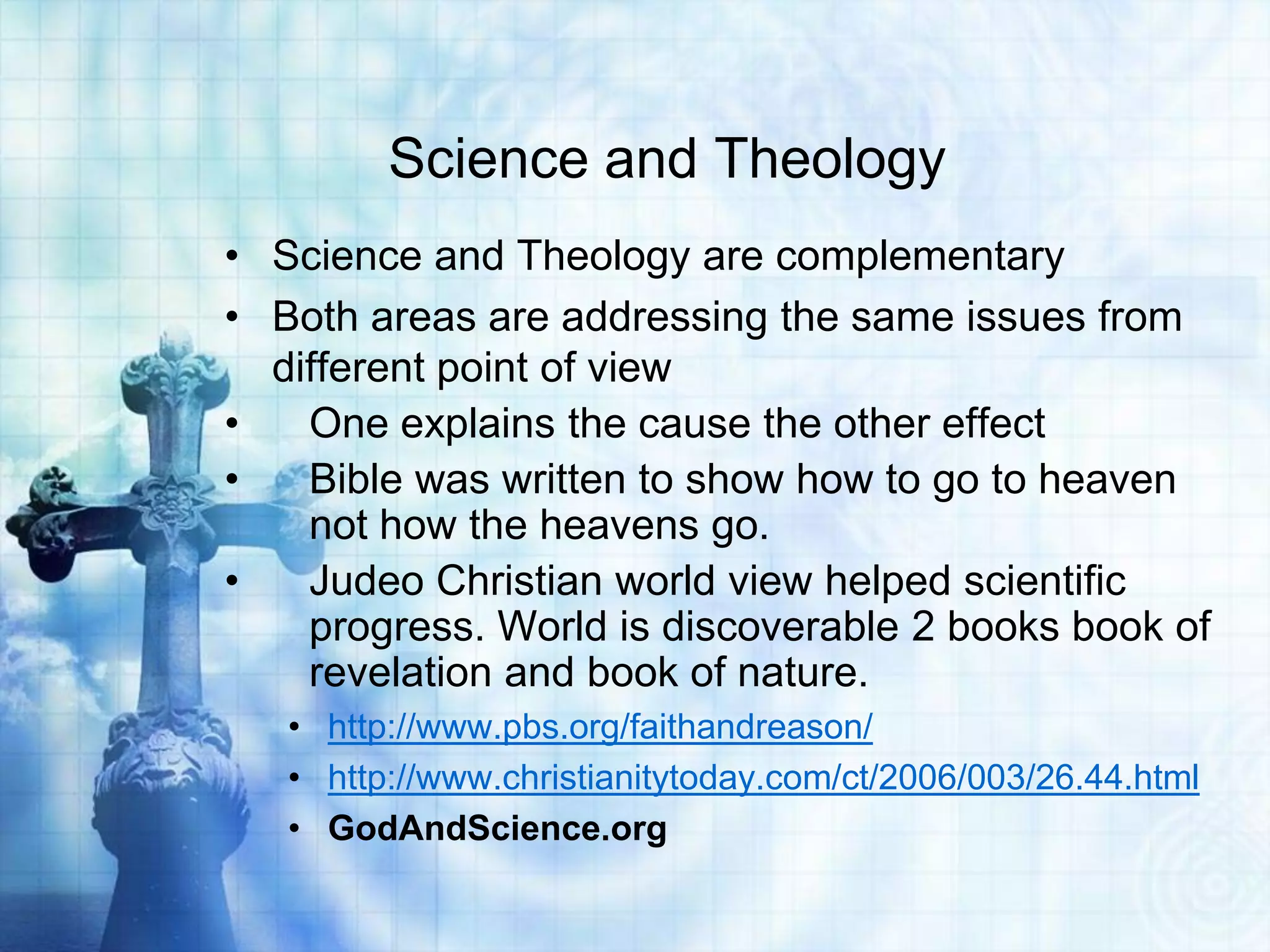 Science and Theology
• Science and Theology are complementary
• Both areas are addressing the same issues from
different point of view
• One explains the cause the other effect
• Bible was written to show how to go to heaven
not how the heavens go.
• Judeo Christian world view helped scientific
progress. World is discoverable 2 books book of
revelation and book of nature.
• http://www.pbs.org/faithandreason/
• http://www.christianitytoday.com/ct/2006/003/26.44.html
• GodAndScience.org