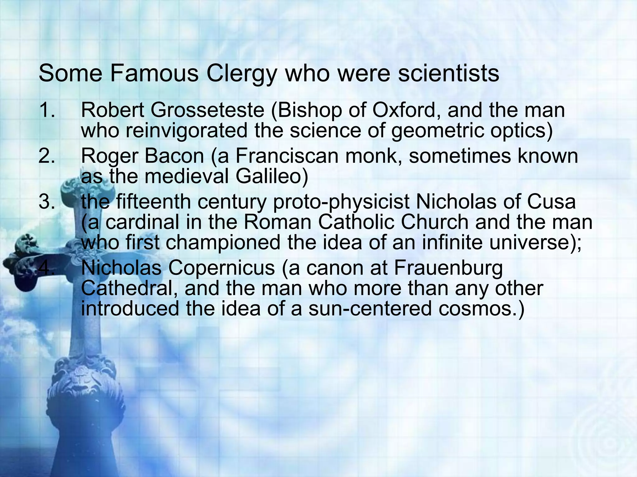 Some Famous Clergy who were scientists
1. Robert Grosseteste (Bishop of Oxford, and the man
who reinvigorated the science of geometric optics)
2. Roger Bacon (a Franciscan monk, sometimes known
as the medieval Galileo)
3. the fifteenth century proto-physicist Nicholas of Cusa
(a cardinal in the Roman Catholic Church and the man
who first championed the idea of an infinite universe);
4. Nicholas Copernicus (a canon at Frauenburg
Cathedral, and the man who more than any other
introduced the idea of a sun-centered cosmos.)