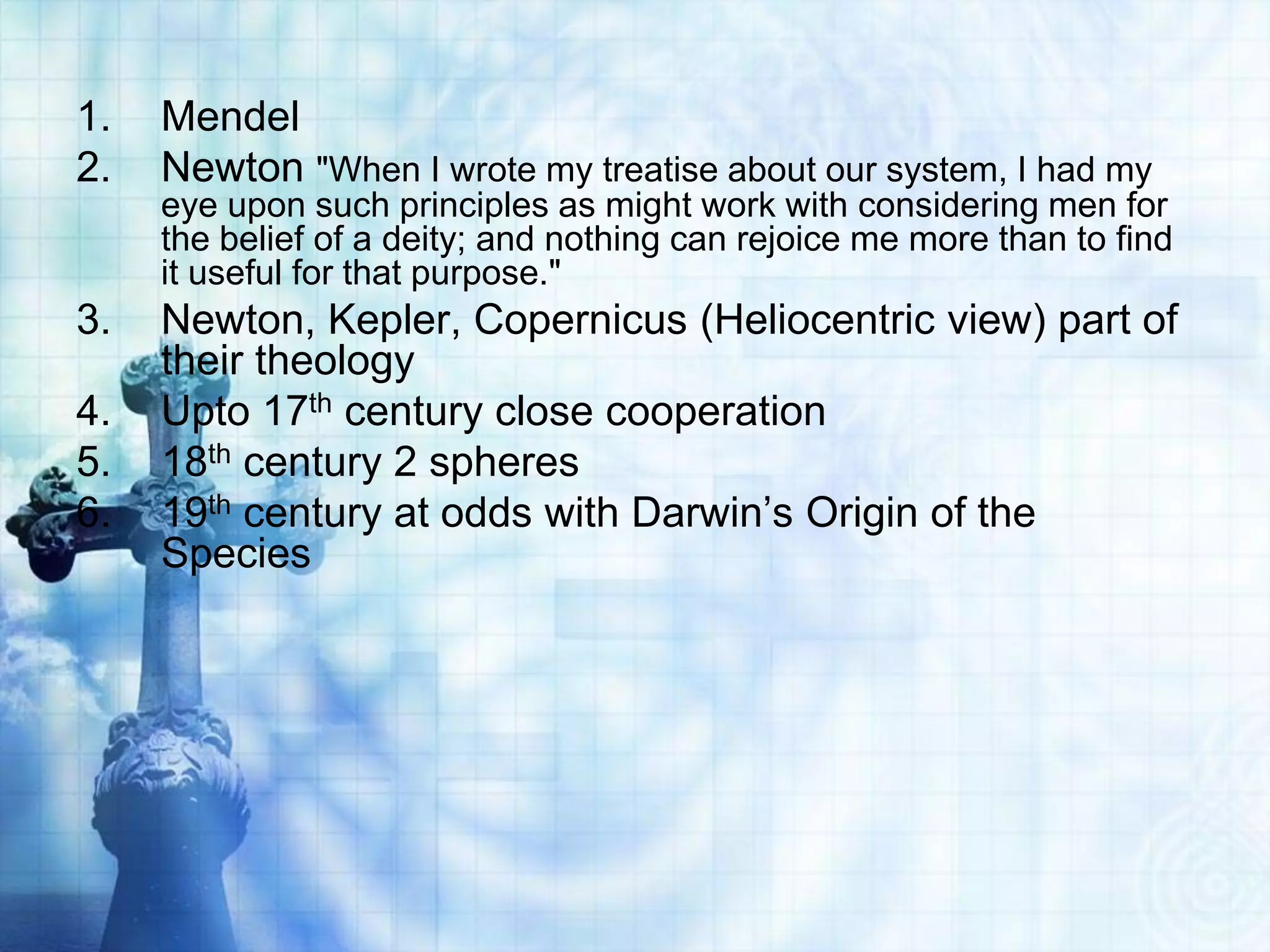 1. Mendel
2. Newton "When I wrote my treatise about our system, I had my
eye upon such principles as might work with considering men for
the belief of a deity; and nothing can rejoice me more than to find
it useful for that purpose."
3. Newton, Kepler, Copernicus (Heliocentric view) part of
their theology
4. Upto 17th century close cooperation
5. 18th century 2 spheres
6. 19th century at odds with Darwin’s Origin of the
Species